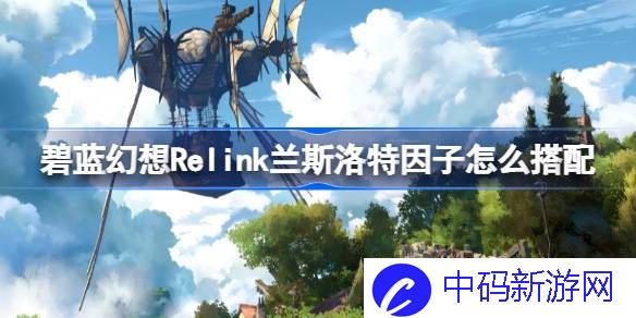 碧蓝幻想Relink兰斯洛特因子怎么搭配 碧蓝幻想Relink兰斯洛特角色攻略