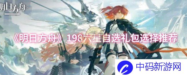 明日方舟198六星自选礼包哪几位干员值得入手？打造强力阵容秘诀